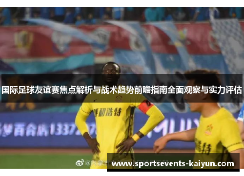 国际足球友谊赛焦点解析与战术趋势前瞻指南全面观察与实力评估