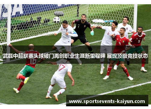 武磊中超联赛头球破门再创职业生涯新里程碑 展现顶级竞技状态